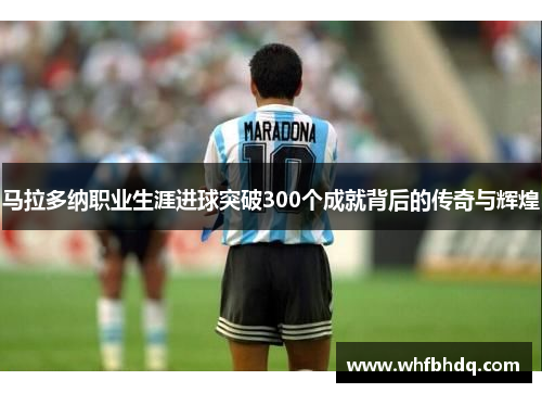 马拉多纳职业生涯进球突破300个成就背后的传奇与辉煌