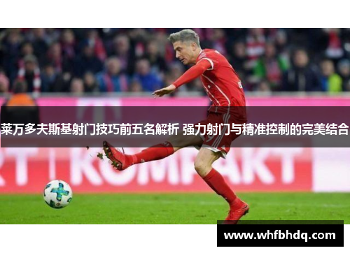 莱万多夫斯基射门技巧前五名解析 强力射门与精准控制的完美结合